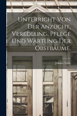 Unterricht von der Anzucht, Veredlung, Pflege und Wartung der Obstb&auml;ume. - Johann Teply