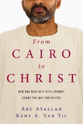 From Cairo to Christ &ndash; How One Muslim`s Faith Journey Shows the Way for Others - Abu Atallah, Kent A. Van Til