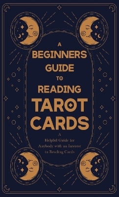 A Beginner's Guide to Reading Tarot Cards - A Helpful Guide for Anybody with an Interest in Reading Cards