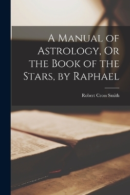 A Manual of Astrology, Or the Book of the Stars, by Raphael - Robert Cross Smith
