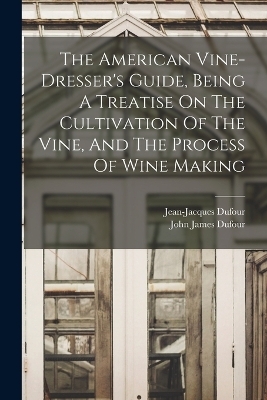 The American Vine-dresser's Guide, Being A Treatise On The Cultivation Of The Vine, And The Process Of Wine Making - Jean-Jacques Dufour (Viticulteur)