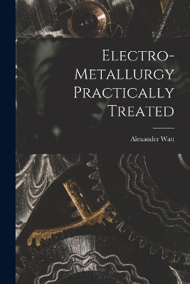 Electro-Metallurgy Practically Treated - Alexander Watt