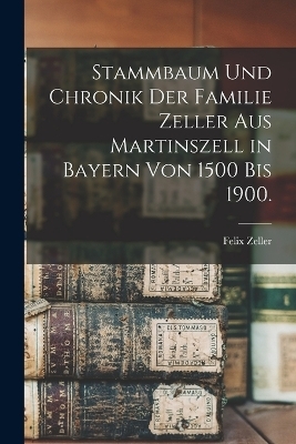 Stammbaum und Chronik der Familie Zeller aus Martinszell in Bayern von 1500 bis 1900. - Felix Zeller