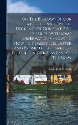 On The Biology Of Our Flat-fishes And On The Decrease Of Our Flat-fish Fisheries, With Some Observations Showing How To Remedy The Latter And Promote The Flat-fish Fisheries In Our Seas East Of The Skaw