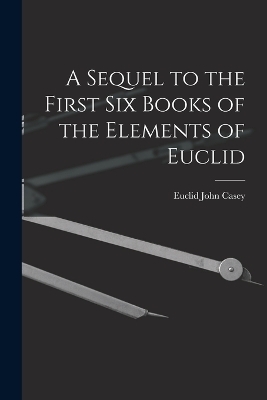 A Sequel to the First Six Books of the Elements of Euclid - John Casey Euclid