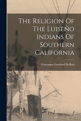 The Religion Of The Luise&ntilde;o Indians Of Southern California - Constance Goddard DuBois