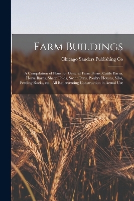 Farm Buildings; a Compilation of Plans for General Farm Barns, Cattle Barns, Horse Barns, Sheep Folds, Swine Pens, Poultry Houses, Silos, Feeding Racks, etc., all Representing Construction in Actual Use - Chicago Sanders Publishing Co
