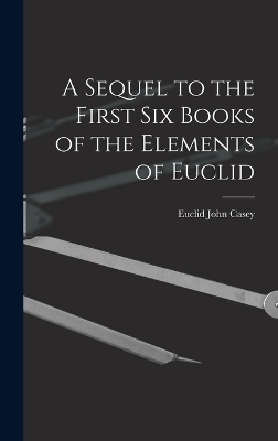 A Sequel to the First Six Books of the Elements of Euclid - John Casey Euclid