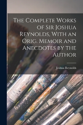The Complete Works of Sir Joshua Reynolds, With an Orig. Memoir and Anecdotes by the Author