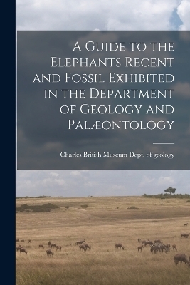 A Guide to the Elephants Recent and Fossil Exhibited in the Department of Geology and Pal&aelig;ontology -  Museum (Natural History) Dept of Geo