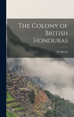 The Colony of British Honduras - D Morris