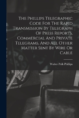 The Phillips Telegraphic Code For The Rapid Transmission By Telegraph Of Press Reports, Commercial And Private Telegrams, And All Other Matter Sent By Wire Or Cable - Walter Polk Phillips