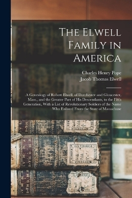 The Elwell Family in America; a Genealogy of Robert Elwell, of Dorchester and Gloucester, Mass., and the Greater Part of his Descendants, to the Fifth Generation, With a List of Revolutionary Soldiers of the Name who Enlisted From the State of Massachuse
