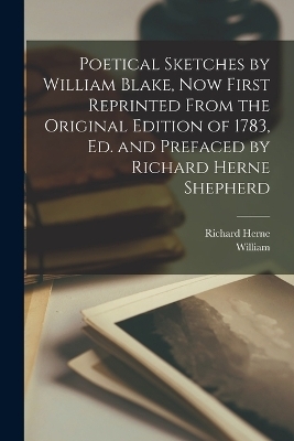 Poetical Sketches by William Blake, Now First Reprinted From the Original Edition of 1783, Ed. and Prefaced by Richard Herne Shepherd - William 1757-1827 Blake, Richard Herne 1842-1895 Shepherd