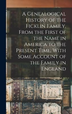 A Genealogical History of the Ficklin Family, From the First of the Name in America to the Present Time, With Some Account of the Family in England