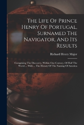 The Life Of Prince Henry Of Portugal, Surnamed The Navigator, And Its Results - Richard Henry Major