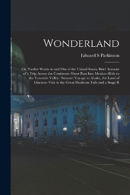 Wonderland; or, Twelve Weeks in and out of the United States. Brief Account of a Trip Across the Continent--short run Into Mexico--ride to the Yosemite Valley--steamer Voyage to Alaska, the Land of Glaciers--visit to the Great Shoshone Falls and a Stage R - Edward S Parkinson