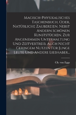 Magisch-physikalisches Taschenbuch, Oder, Nat&uuml;rliche Zaubereien, Nebst Andern Sch&ouml;nen Kunstst&uuml;cken, Zur Angenehmen Unterhaltung Und Zeitvertreib, Auch Nicht Geringem Nutzen F&uuml;r Junge Leute Und Andere Liebhaber... - Ch Von Eggs
