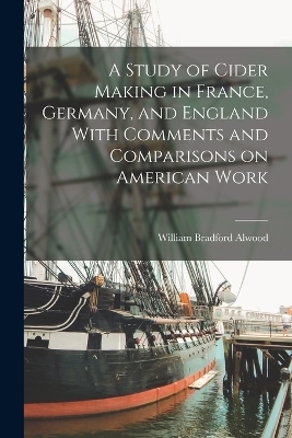 A Study of Cider Making in France, Germany, and England With Comments and Comparisons on American Work - William Bradford Alwood