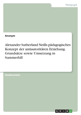 Alexander Sutherland Neills p&Atilde;&curren;dagogisches Konzept der antiautorit&Atilde;&curren;ren Erziehung. Grunds&Atilde;&curren;tze sowie Umsetzung in Summerhill -  Anonymous