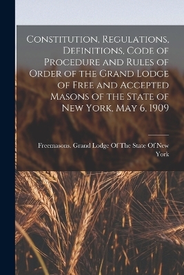 Constitution, Regulations, Definitions, Code of Procedure and Rules of Order of the Grand Lodge of Free and Accepted Masons of the State of New York, May 6, 1909 - 