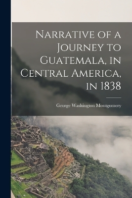 Narrative of a Journey to Guatemala, in Central America, in 1838 - George Washington Montgomery