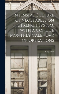 Intensive Culture of Vegetables on the French System. With a Concise Monthly Calendar of Operations - P Aquatias