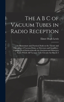 The A B C of Vacuum Tubes in Radio Reception; an Elementary and Practical Book on the Theory and Operation of Vacuum Tubes as Detectors and Amplifiers. Explains Non-mathematically the Fundamental Principles Upon Which all Vacuum Tube Circuits are Based. I - Elmer Hugh Lewis