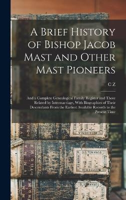 A Brief History of Bishop Jacob Mast and Other Mast Pioneers; and a Complete Genealogical Family Register and Those Related by Intermarriage, With Biographies of Their Descendants From the Earliest Available Records to the Present Time