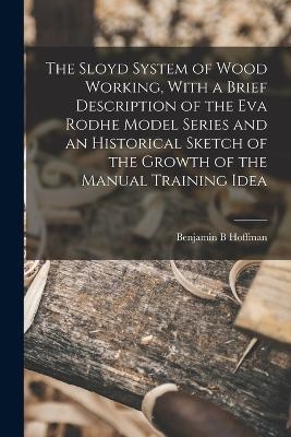 The Sloyd System of Wood Working, With a Brief Description of the Eva Rodhe Model Series and an Historical Sketch of the Growth of the Manual Training Idea - Benjamin B Hoffman