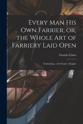 Every man his own Farrier; or, the Whole art of Farriery Laid Open