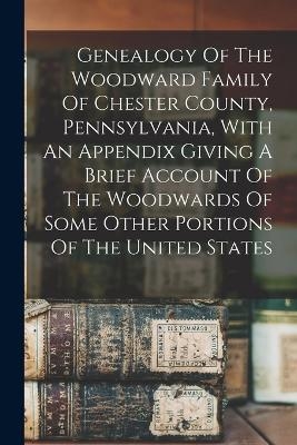 Genealogy Of The Woodward Family Of Chester County, Pennsylvania, With An Appendix Giving A Brief Account Of The Woodwards Of Some Other Portions Of The United States