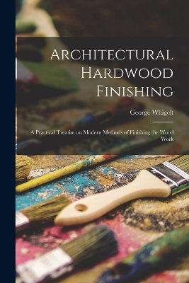 Architectural Hardwood Finishing; a Practical Treatise on Modern Methods of Finishing the Wood Work - George Whigelt