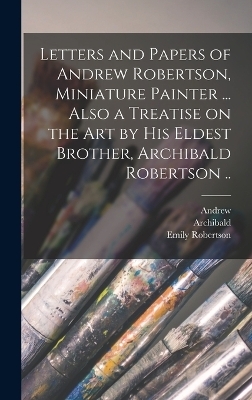 Letters and Papers of Andrew Robertson, Miniature Painter ... Also a Treatise on the Art by His Eldest Brother, Archibald Robertson .. - Andrew 1777-1845 Robertson, Archibald 1765-1835 Robertson, Emily Robertson