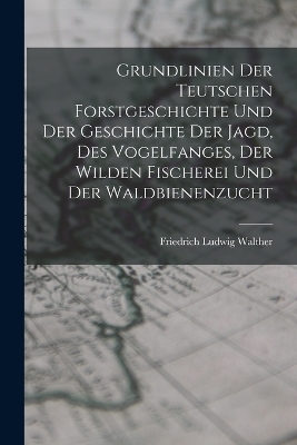 Grundlinien Der Teutschen Forstgeschichte Und Der Geschichte Der Jagd, Des Vogelfanges, Der Wilden Fischerei Und Der Waldbienenzucht
