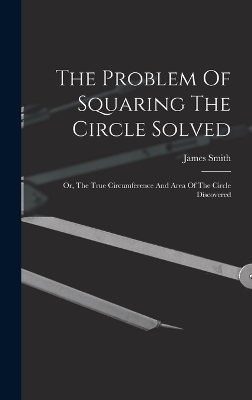 The Problem Of Squaring The Circle Solved - James Smith