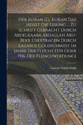 Der Koran [El Koran das heisst die Lesung ... zu Schrift gebracht durch Abdelkaaba Abdallah Abu-Bekr übertragen durch Lazarus Goldschmidt im Jahre der Flucht 1334 oder 1916 der Fleischwerdung]