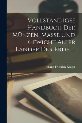 Vollst&auml;ndiges Handbuch Der M&uuml;nzen, Masse Und Gewicht Aller L&auml;nder Der Erde. ... - Johann Friedrich Kr&uuml;ger