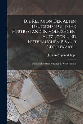 Die Religion Der Alten Deutschen Und Ihr Fortbestand in Volkssagen, Aufz&uuml;gen Und Festbr&auml;uchen Bis Zur Gegenwart ... - Johann Nepomuk Sepp