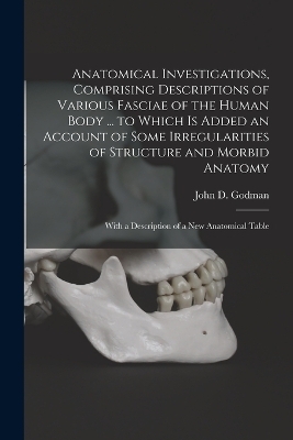 Anatomical Investigations, Comprising Descriptions of Various Fasciae of the Human Body ... to Which is Added an Account of Some Irregularities of Structure and Morbid Anatomy; With a Description of a new Anatomical Table