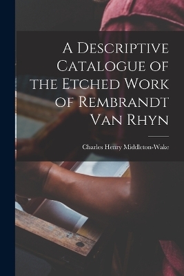 A Descriptive Catalogue of the Etched Work of Rembrandt Van Rhyn - Charles Henry Middleton-Wake