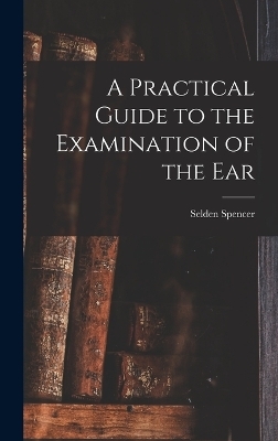 A Practical Guide to the Examination of the Ear - Selden Spencer