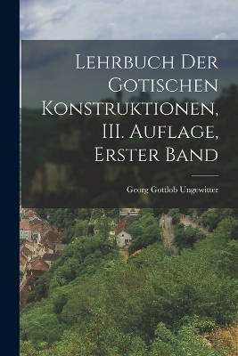 Lehrbuch der Gotischen Konstruktionen, III. Auflage, Erster Band - Georg Gottlob Ungewitter