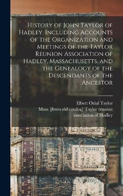History of John Taylor of Hadley, Including Accounts of the Organization and Meetings of the Taylor Reunion Association of Hadley, Massachusetts, and the Genealogy of the Descendants of the Ancestor