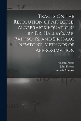 Tracts On the Resolution of Affected Algebräick Equations by Dr. Halley's, Mr. Raphson's, and Sir Isaac Newton's, Methods of Approximation - Francis Maseres, Edmond Halley, William Frend