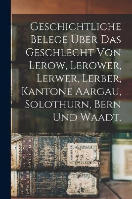 Geschichtliche Belege &uuml;ber das Geschlecht von Lerow, Lerower, Lerwer, Lerber, Kantone Aargau, Solothurn, Bern und Waadt. -  Anonymous
