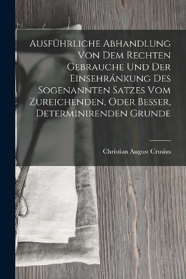 Ausführliche Abhandlung Von Dem Rechten Gebrauche Und Der Einsehránkung Des Sogenannten Satzes Vom Zureichenden, Oder Besser, Determinirenden Grunde - Christian August Crusius