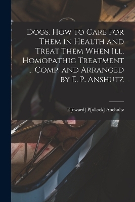 Dogs. How to Care for Them in Health and Treat Them When ill. Homopathic Treatment ... Comp. and Arranged by E. P. Anshutz