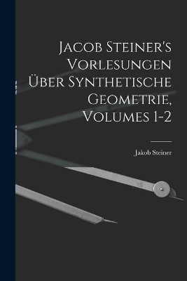 Jacob Steiner's Vorlesungen Über Synthetische Geometrie, Volumes 1-2 - Jakob Steiner