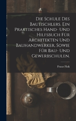 Die Schule des Bautischlers. Ein praktisches Hand- und Hilfsbuch f&uuml;r Architekten und Bauhandwerker, sowie f&uuml;r Bau- Und Gewerbschulen. - Franz Fink